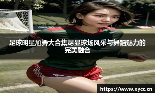 足球明星尬舞大合集尽显球场风采与舞蹈魅力的完美融合